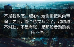 不是我敏感，糖心vlog悄悄把风向带偏了之后，整个感觉都变了，越想越不对劲，不是夸张，是那股后劲确实压不住