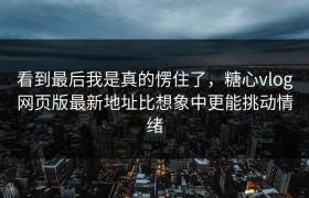 看到最后我是真的愣住了，糖心vlog网页版最新地址比想象中更能挑动情绪