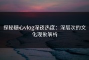 探秘糖心vlog深夜热度：深层次的文化现象解析