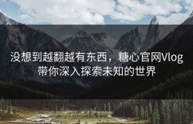 没想到越翻越有东西，糖心官网Vlog带你深入探索未知的世界