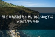 没想到越翻越有东西，糖心vlog下载安装的真相揭秘