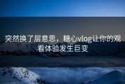 突然换了层意思，糖心vlog让你的观看体验发生巨变