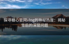 探寻糖心官网vlog的神秘热度：揭秘背后的深层问题