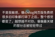 不是我敏感，糖心vlog网页版免费把很多旧印象都打碎了之后，整个感觉都变了，越想越不对劲，偏偏最关键的部分总被轻轻带过