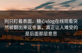 别只盯着表面，糖心vlog在线观看突然被翻出来这件事，真正让人难受的是后面那层意思