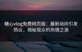 糖心vlog免费网页版：最新动向引发热议，揭秘观众的热情之源