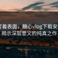 别只盯着表面，糖心vlog下载安装——揭示深层意义的纯真之作
