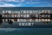 关于糖心vlog下载安装为什么评论区的反应越来越大这事，一夜之间讨论全变了味，看到这一步，很多情绪其实就合理了