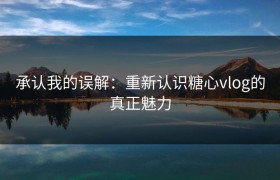 承认我的误解：重新认识糖心vlog的真正魅力