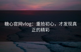 糖心官网vlog：重拾初心，才发现真正的精彩