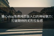 糖心vlog免费网页版入口的神秘魅力：打破期待的无形拉扯感