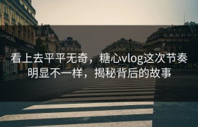 看上去平平无奇，糖心vlog这次节奏明显不一样，揭秘背后的故事