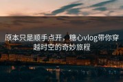 原本只是顺手点开，糖心vlog带你穿越时空的奇妙旅程