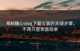 揭秘糖心vlog下载安装的关键步骤，不再只是表面简单