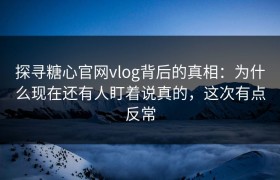 探寻糖心官网vlog背后的真相：为什么现在还有人盯着说真的，这次有点反常