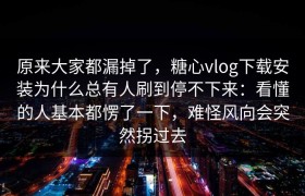原来大家都漏掉了，糖心vlog下载安装为什么总有人刷到停不下来：看懂的人基本都愣了一下，难怪风向会突然拐过去