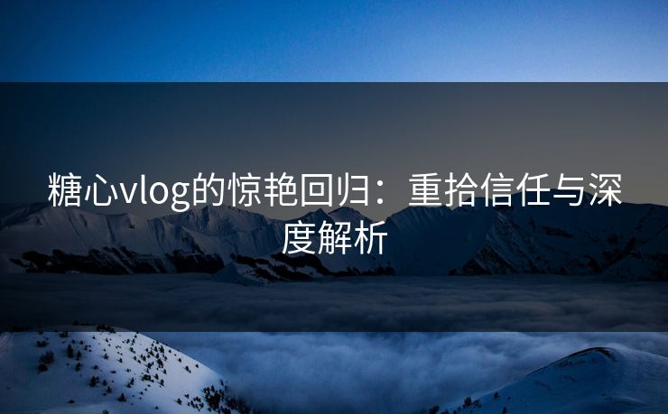 糖心vlog的惊艳回归：重拾信任与深度解析