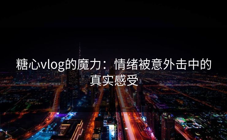 糖心vlog的魔力：情绪被意外击中的真实感受