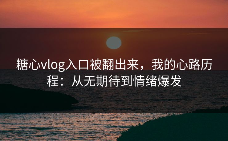 糖心vlog入口被翻出来，我的心路历程：从无期待到情绪爆发