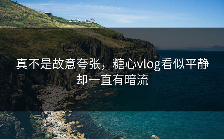 真不是故意夸张，糖心vlog看似平静却一直有暗流