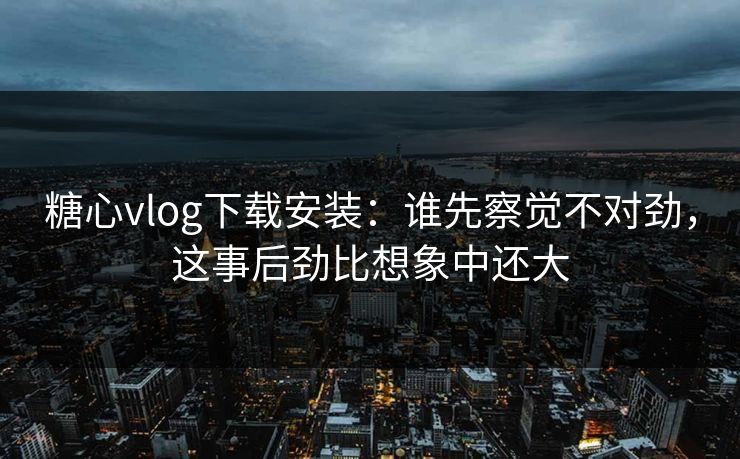糖心vlog下载安装：谁先察觉不对劲，这事后劲比想象中还大