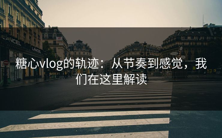 糖心vlog的轨迹：从节奏到感觉，我们在这里解读