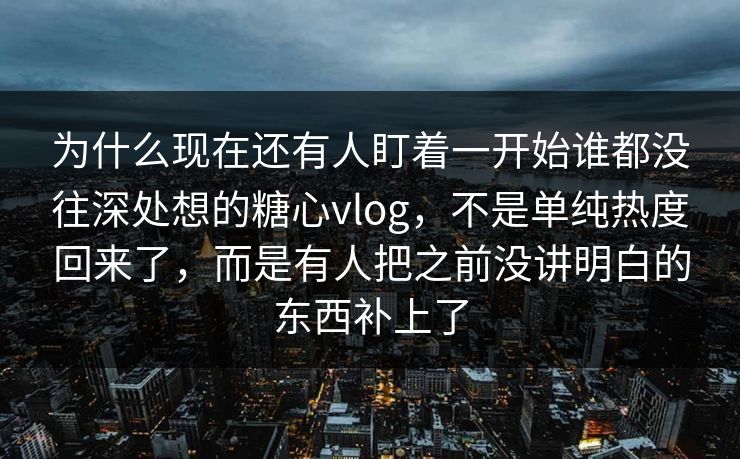 为什么现在还有人盯着一开始谁都没往深处想的糖心vlog，不是单纯热度回来了，而是有人把之前没讲明白的东西补上了