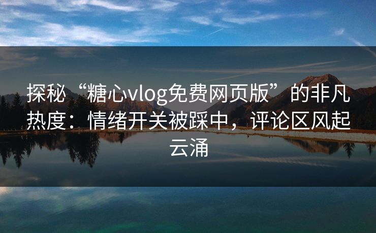 探秘“糖心vlog免费网页版”的非凡热度：情绪开关被踩中，评论区风起云涌