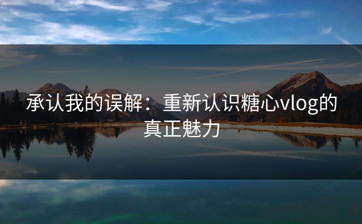 承认我的误解：重新认识糖心vlog的真正魅力