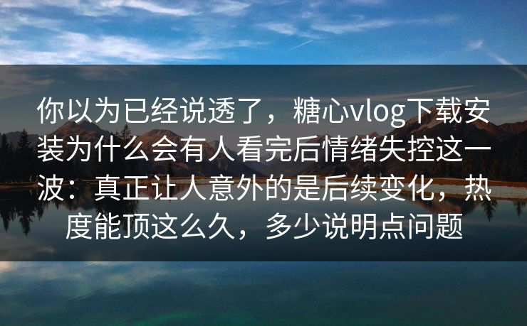 你以为已经说透了，糖心vlog下载安装为什么会有人看完后情绪失控这一波：真正让人意外的是后续变化，热度能顶这么久，多少说明点问题