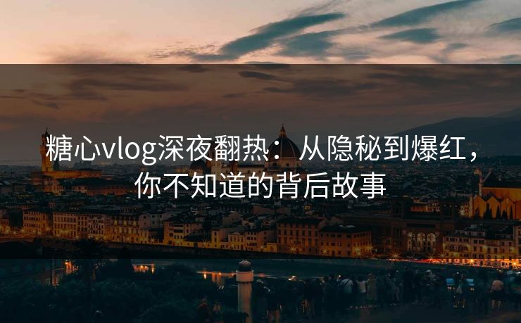 糖心vlog深夜翻热：从隐秘到爆红，你不知道的背后故事