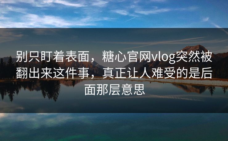 别只盯着表面，糖心官网vlog突然被翻出来这件事，真正让人难受的是后面那层意思