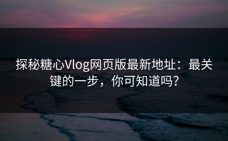 探秘糖心Vlog网页版最新地址：最关键的一步，你可知道吗？