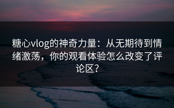 糖心vlog的神奇力量：从无期待到情绪激荡，你的观看体验怎么改变了评论区？
