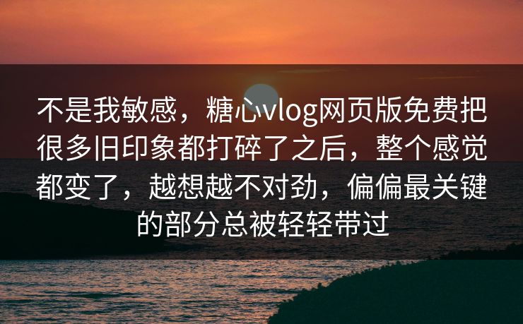 不是我敏感，糖心vlog网页版免费把很多旧印象都打碎了之后，整个感觉都变了，越想越不对劲，偏偏最关键的部分总被轻轻带过