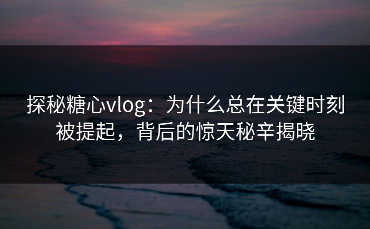 探秘糖心vlog：为什么总在关键时刻被提起，背后的惊天秘辛揭晓