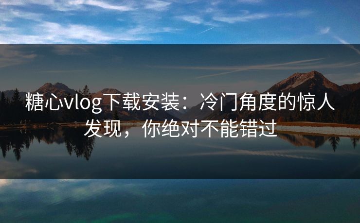 糖心vlog下载安装：冷门角度的惊人发现，你绝对不能错过