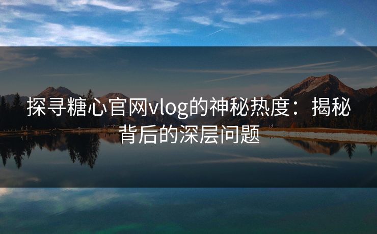 探寻糖心官网vlog的神秘热度：揭秘背后的深层问题