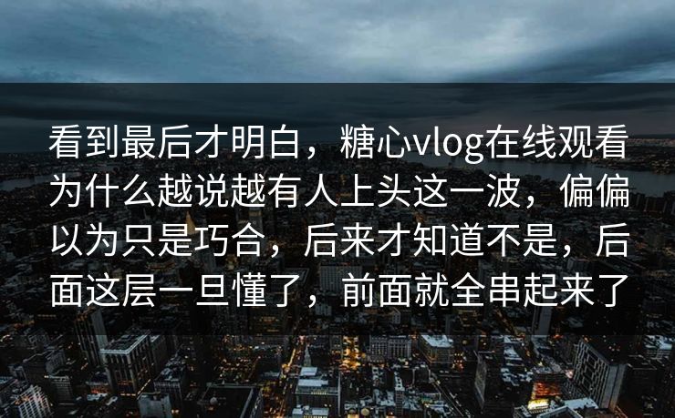 看到最后才明白，糖心vlog在线观看为什么越说越有人上头这一波，偏偏以为只是巧合，后来才知道不是，后面这层一旦懂了，前面就全串起来了