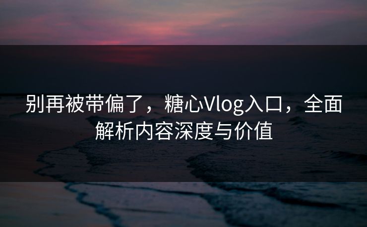 别再被带偏了，糖心Vlog入口，全面解析内容深度与价值