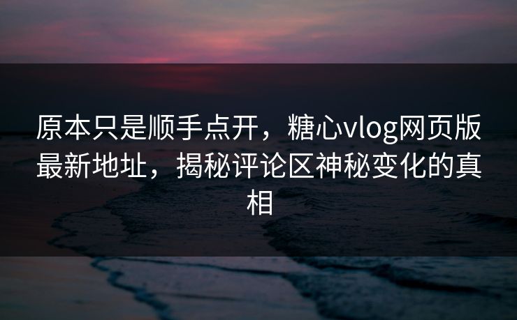 原本只是顺手点开,糖心vlog网页版最新地址,揭秘评论区神秘变化的真相 原本只是顺手点开,糖心vlog网页版最新地址,揭秘评论区神秘变化的真相