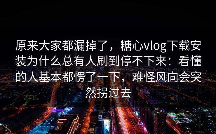 原来大家都漏掉了，糖心vlog下载安装为什么总有人刷到停不下来：看懂的人基本都愣了一下，难怪风向会突然拐过去