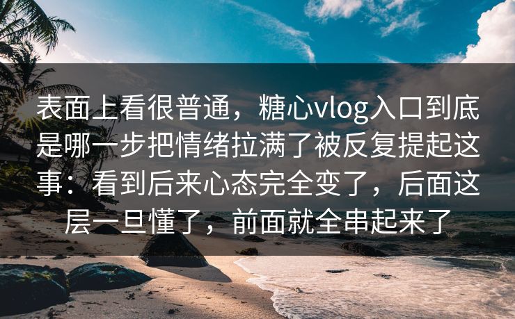 表面上看很普通，糖心vlog入口到底是哪一步把情绪拉满了被反复提起这事：看到后来心态完全变了，后面这层一旦懂了，前面就全串起来了