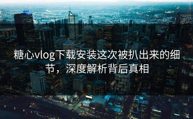 糖心vlog下载安装这次被扒出来的细节,深度解析背后真相 糖心vlog下载安装这次被扒出来的细节,深度解析背后真相