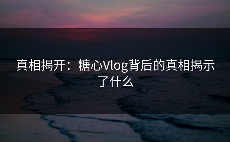 真相揭开：糖心Vlog背后的真相揭示了什么