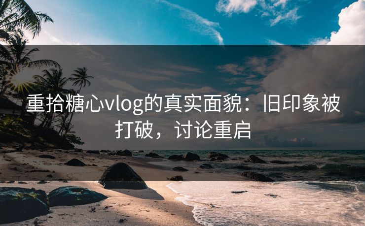 重拾糖心vlog的真实面貌:旧印象被打破,讨论重启 重拾糖心vlog的真实面貌:旧印象被打破,讨论重启