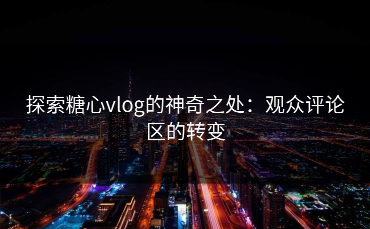 探索糖心vlog的神奇之处:观众评论区的转变 探索糖心vlog的神奇之处:观众评论区的转变
