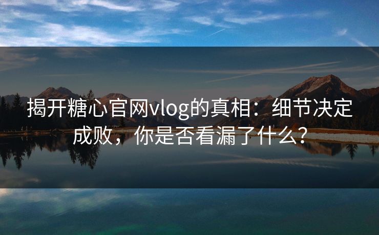 揭开糖心官网vlog的真相：细节决定成败，你是否看漏了什么？