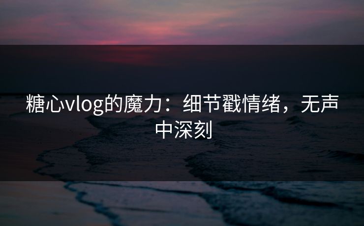 糖心vlog的魔力：细节戳情绪，无声中深刻