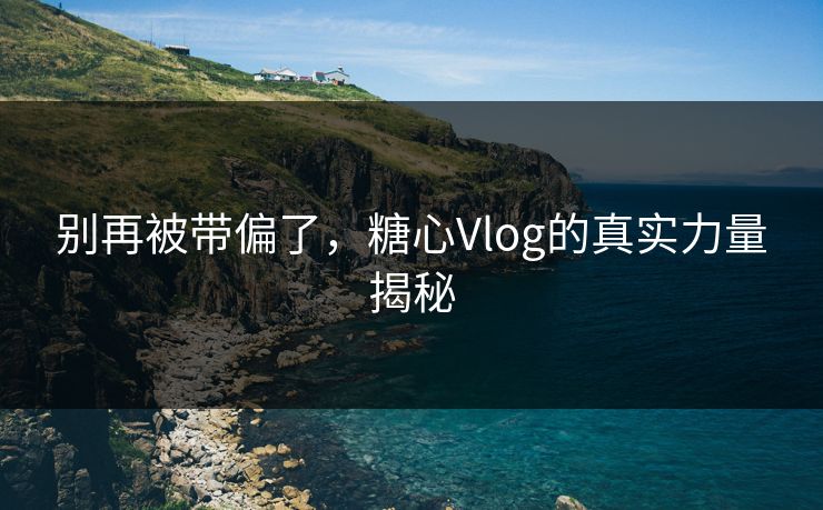 别再被带偏了,糖心Vlog的真实力量揭秘 别再被带偏了,糖心Vlog的真实力量揭秘